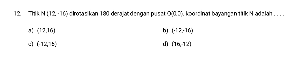 Titik N(12,-16) dirotasikan 180 derajat dengan pusat O(0,0). koordinat bayangan titik N adalah . . . .
a) (12,16) b) (-12,-16)
c) (-12,16) d) (16,-12)