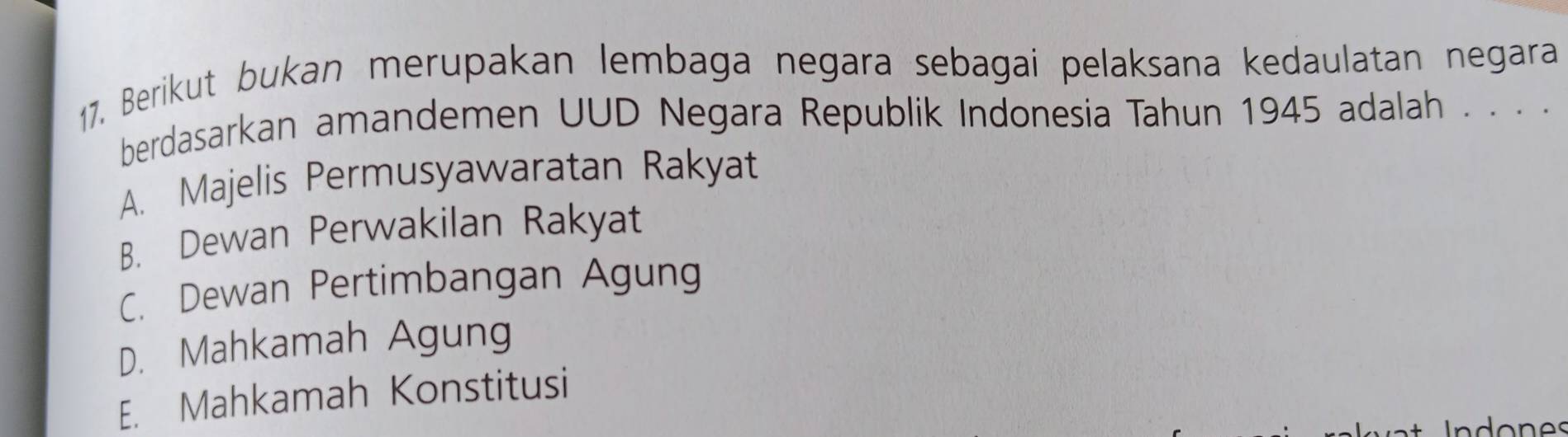 Berikut bukan merupakan lembaga negara sebagai pelaksana kedaulatan negara
berdasarkan amandemen UUD Negara Republik Indonesia Tahun 1945 adalah . . . .
A. Majelis Permusyawaratan Rakyat
B. Dewan Perwakilan Rakyat
C. Dewan Pertimbangan Agung
D. Mahkamah Agung
E. Mahkamah Konstitusi
do es