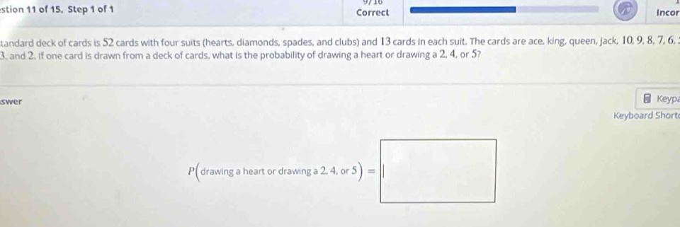 stion 11 of 15, Step 1 of 1 Correct 
Incor 
tandard deck of cards is 52 cards with four suits (hearts, diamonds, spades, and clubs) and 13 cards in each suit. The cards are ace, king, queen, jack, 10, 9, 8, 7, 6,
3. and 2. if one card is drawn from a deck of cards, what is the probability of drawing a heart or drawing a 2, 4, or 5? 
swer 
Keypa 
Keyboard Short 
P(drawing a heart or drawing a 2, 4, or 5)