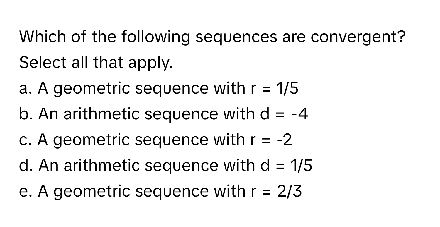 Which of the following sequences are convergent? Select all that apply.

a. A geometric sequence with r = 1/5
b. An arithmetic sequence with d = -4
c. A geometric sequence with r = -2
d. An arithmetic sequence with d = 1/5
e. A geometric sequence with r = 2/3