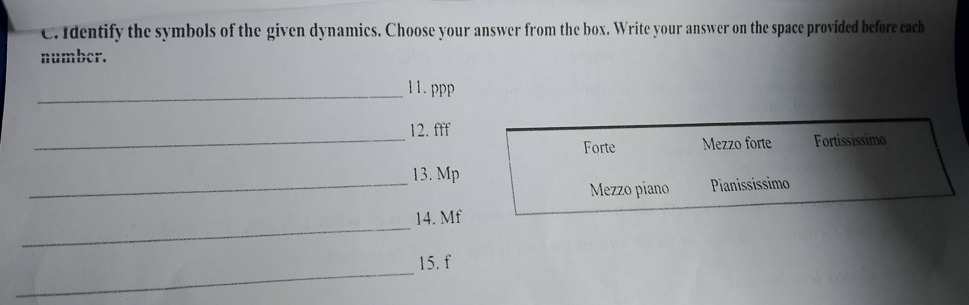 Identify the symbols of the given dynamics. Choose your answer from the box. Write your answer on the space provided before each 
number. 
_11.ppp 
_ 
12. fff 
Forte Mezzo forte Fortississimo 
_ 
13. Mp 
Mezzo piano Pianississimo 
_ 
14. Mf
_ 
15. f