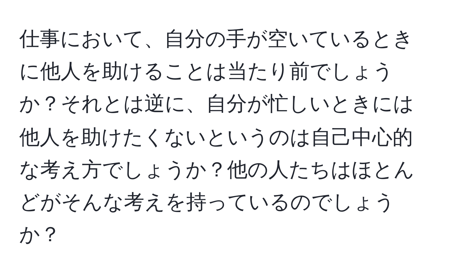 仕事において、自分の手が空いているときに他人を助けることは当たり前でしょうか？それとは逆に、自分が忙しいときには他人を助けたくないというのは自己中心的な考え方でしょうか？他の人たちはほとんどがそんな考えを持っているのでしょうか？