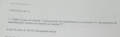 Tuln A. Maton Duval 
PRACTICA No. 2 
1.- Hallar la tasa de interés ''i'' por período de capitalización y el número ''n'' de períodos de 
capitalización cuando se invierte un capital "P" : 
a) por 5 años al 10¼% compuesto anual