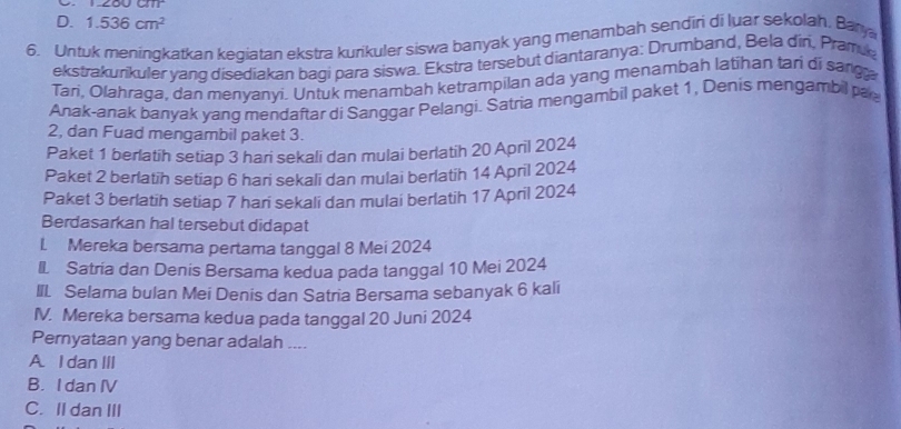 D. 1.536cm^2
6. Untuk meningkatkan kegiatan ekstra kurikuler siswa banyak yang menambah sendiri di luar sekolah, Barya
ekstrakurikuler yang disediakan bagi para siswa. Ekstra tersebut diantaranya: Drumband, Bela din, Pramik
Tari, Olahraga, dan menyanyi. Untuk menambah ketrampilan ada yang menambah latihan tari di sang a
Anak-anak banyak yang mendaftar di Sanggar Pelangi. Satria mengambil paket 1, Denis mengambil pa
2, dan Fuad mengambil paket 3.
Paket 1 berlatih setiap 3 hari sekali dan mulai berlatih 20 April 2024
Paket 2 berlatih setiap 6 hari sekali dan mulai berlatih 14 April 2024
Paket 3 berlatih setiap 7 hari sekali dan mulai berlatih 17 April 2024
Berdasarkan hal tersebut didapat
1. Mereka bersama pertama tanggal 8 Mei 2024
I. Satría dan Denis Bersama kedua pada tanggal 10 Mei 2024
III Selama bulan Mei Denis dan Satria Bersama sebanyak 6 kali
IV. Mereka bersama kedua pada tanggal 20 Juni 2024
Pernyataan yang benar adalah ....
A. I danIII
B. I dan IV
C. Il dan III