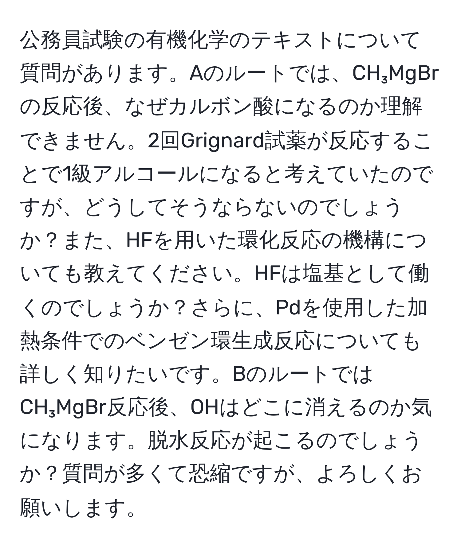 公務員試験の有機化学のテキストについて質問があります。Aのルートでは、CH₃MgBrの反応後、なぜカルボン酸になるのか理解できません。2回Grignard試薬が反応することで1級アルコールになると考えていたのですが、どうしてそうならないのでしょうか？また、HFを用いた環化反応の機構についても教えてください。HFは塩基として働くのでしょうか？さらに、Pdを使用した加熱条件でのベンゼン環生成反応についても詳しく知りたいです。BのルートではCH₃MgBr反応後、OHはどこに消えるのか気になります。脱水反応が起こるのでしょうか？質問が多くて恐縮ですが、よろしくお願いします。