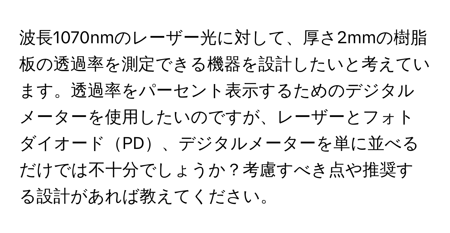 波長1070nmのレーザー光に対して、厚さ2mmの樹脂板の透過率を測定できる機器を設計したいと考えています。透過率をパーセント表示するためのデジタルメーターを使用したいのですが、レーザーとフォトダイオードPD、デジタルメーターを単に並べるだけでは不十分でしょうか？考慮すべき点や推奨する設計があれば教えてください。