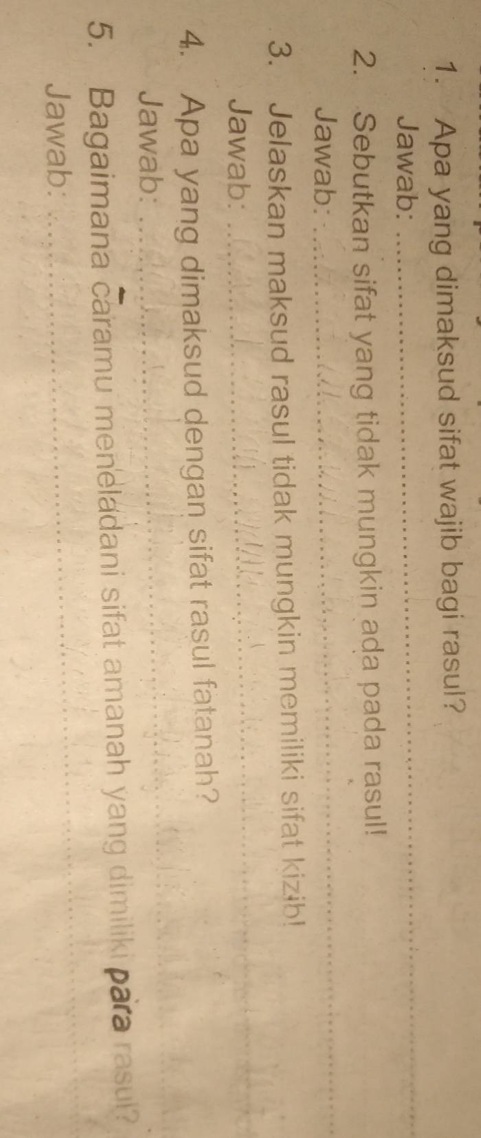 Apa yang dimaksud sifat wajib bagi rasul? 
Jawab: 
_ 
2. Sebutkan sifat yang tidak mungkin ada pada rasul! 
Jawab: 
_ 
3. Jelaskan maksud rasul tidak mungkin memiliki sifat kizib! 
Jawab: 
_ 
4. Apa yang dimaksud dengan sifat rasul fatanah? 
Jawab: 
_ 
_ 
5. Bagaimana caramu meneladani sifat amanah yang dimiliki para rasul? 
Jawab: