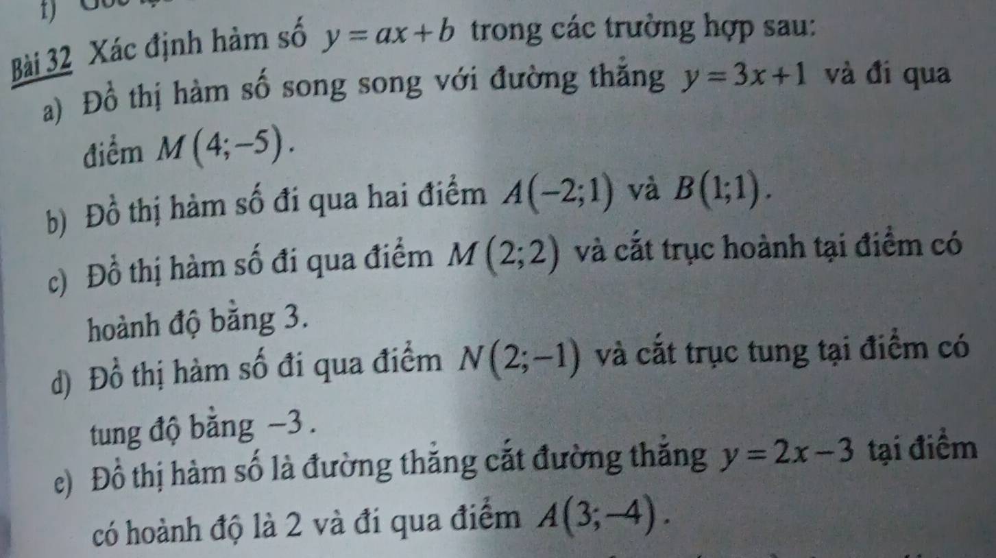 Xác định hàm số y=ax+b trong các trường hợp sau: 
a) Đồ thị hàm số song song với đường thắng y=3x+1 và đi qua 
điểm M(4;-5). 
b) Đồ thị hàm số đi qua hai điểm A(-2;1) và B(1;1). 
c) Đồ thị hàm số đi qua điểm M(2;2) và cắt trục hoành tại điểm có 
hoành độ bằng 3. 
d) Đồ thị hàm số đi qua điểm N(2;-1) và cắt trục tung tại điểm có 
tung độ bằng −3. 
e) Đồ thị hàm số là đường thắng cắt đường thăng y=2x-3 tại điểm 
có hoành độ là 2 và đi qua điểm A(3;-4).