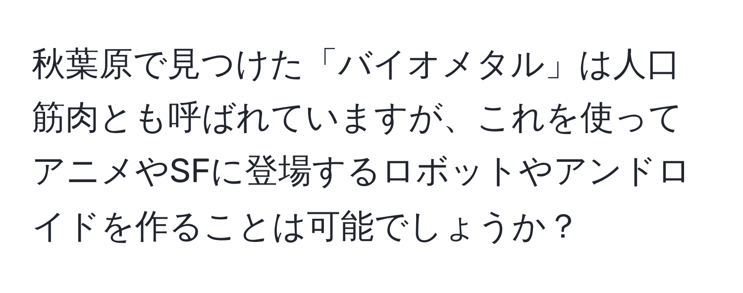 秋葉原で見つけた「バイオメタル」は人口筋肉とも呼ばれていますが、これを使ってアニメやSFに登場するロボットやアンドロイドを作ることは可能でしょうか？