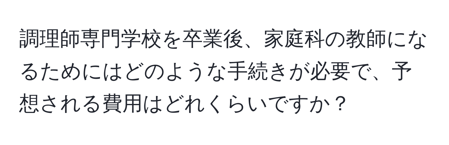 調理師専門学校を卒業後、家庭科の教師になるためにはどのような手続きが必要で、予想される費用はどれくらいですか？