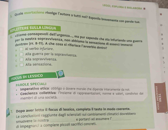 LEGGI, ESPLORA E RIELABORA
Quale esortatione rivolge l’autore a tutti noi? Esponila brevemente con parole tue.
0
RIFLETTERE SULLA LINGUA
«Siamo consapevoli dell’urgenza..., ma pur sapendo che sta infuriando una guerra
per la nostra sopravvivenza, non abbiamo la sensazione di esserci immersi
dentro» (rr. 8-11). A che cosa si riferisce l’avverbio dentro?
A Al verbo infuriare.
B Alla guerra per la sopravvivenza.
C Alla sopravvivenza.
D Alla sensazione.
FOCUS DI LESSICO
PAROLE SPECIALI
Imperativo etico: obbligo o dovere morale che dipende interamente da noi.
Coscienza collettiva: l'insieme di rappresentazioni, norme e valori, condiviso dai
membri di una società.
7. Dopo aver letto il focus di lessico, completa il testo in modo coerente.
Le conclusioni raggiunte dagli scienziati sui cambiamenti climatici dovrebbero
smuovere la nostra _e portarci ad assumere I'_
di impegnarci a compiere piccoli sacrifici concreti.