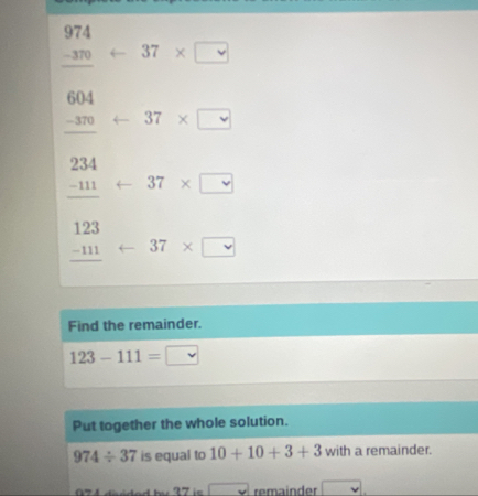 beginarrayr 974 -370 hline endarray arrow 37* □
_ beginarrayr 604 -370endarray arrow 37* □
beginarrayr 234 -111 hline endarray arrow 37* □
beginarrayr 123 -111 hline endarray arrow 37* □
Find the remainder.
123-111=□
Put together the whole solution.
974/ 37 is equal to 10+10+3+3 with a remainder. 
□ remainder □  v