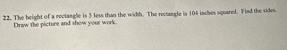 The height of a rectangle is 5 less than the width. The rectangle is 104 inches squared. Find the sides. 
Draw the picture and show your work.