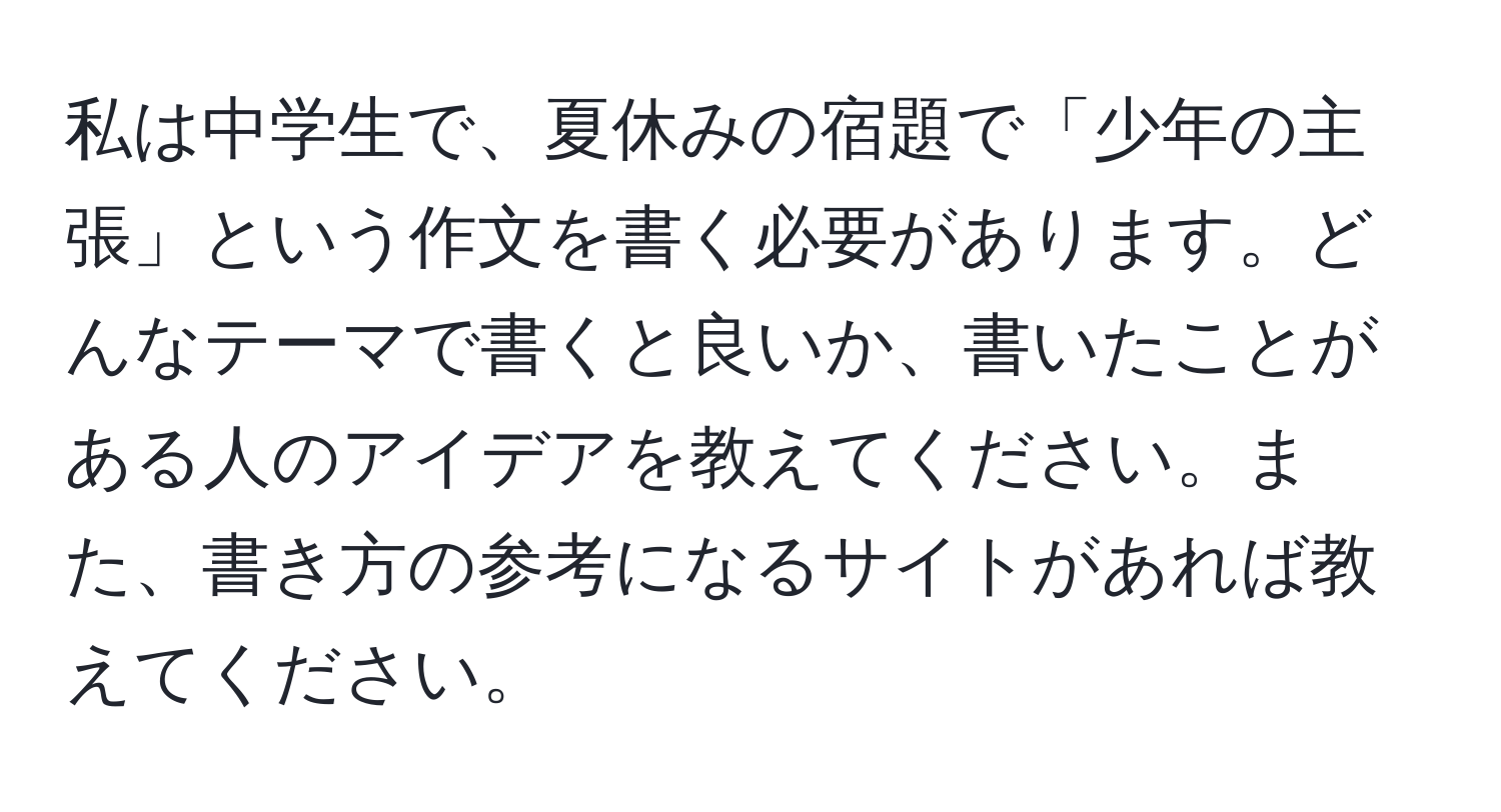 私は中学生で、夏休みの宿題で「少年の主張」という作文を書く必要があります。どんなテーマで書くと良いか、書いたことがある人のアイデアを教えてください。また、書き方の参考になるサイトがあれば教えてください。