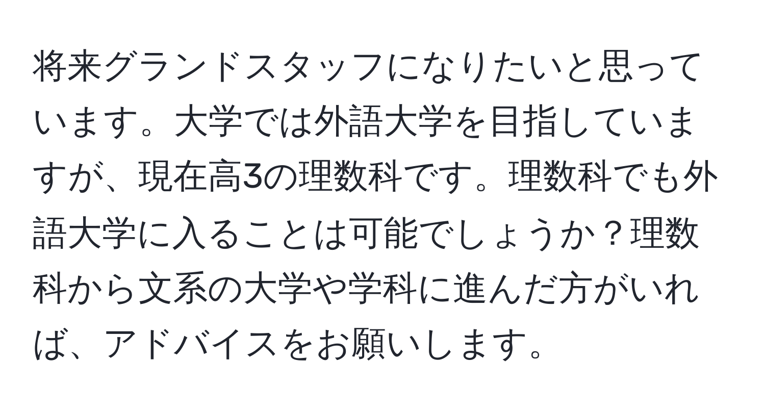 将来グランドスタッフになりたいと思っています。大学では外語大学を目指していますが、現在高3の理数科です。理数科でも外語大学に入ることは可能でしょうか？理数科から文系の大学や学科に進んだ方がいれば、アドバイスをお願いします。