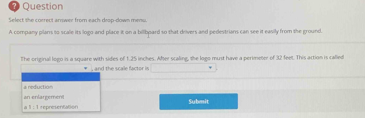 Question
Select the correct answer from each drop-down menu.
A company plans to scale its logo and place it on a billboard so that drivers and pedestrians can see it easily from the ground.
The original logo is a square with sides of 1.25 inches. After scaling, the logo must have a perimeter of 32 feet. This action is called
, and the scale factor is
a reduction
an enlargement Submit
a 1:1 representation