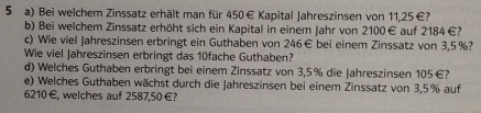 Bei welchem Zinssatz erhält man für 450€ Kapital Jahreszinsen von 11,25 €? 
b) Bei welchem Zinssatz erhöht sich ein Kapital in einem Jahr von 2100€ auf 2184 €? 
c) Wie viel Jahreszinsen erbringt ein Guthaben von 246€ bei einem Zinssatz von 3,5%? 
Wie viel Jahreszinsen erbringt das 10fache Guthaben? 
d) Welches Guthaben erbringt bei einem Zinssatz von 3,5% die Jahreszin sen 105€? 
e) Welches Guthaben wächst durch die Jahreszinsen bei einem Zinssatz von 3,5% auf
6210€, welches auf 2587,50 €?