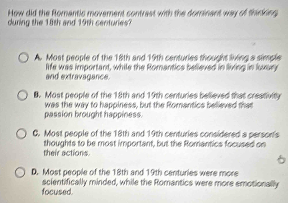 How did the Romantic movement contrast with the dominent way of thinking 
during the 18th and 19th centuries?
A. Most people of the 18th and 19th centuries thought living a simple
life was important, while the Romantics believed in living in luxery
and extravagance.
B. Most people of the 18th and 19th centuries believed that creativity
was the way to happiness, but the Romantics believed that
passion brought happiness.
C. Most people of the 18th and 19th centuries considered a persor's
thoughts to be most important, but the Romantics focused on
their actions.
a
D. Most people of the 18th and 19th centuries were more
scientifically minded, while the Romantics were more emotionally
focused.