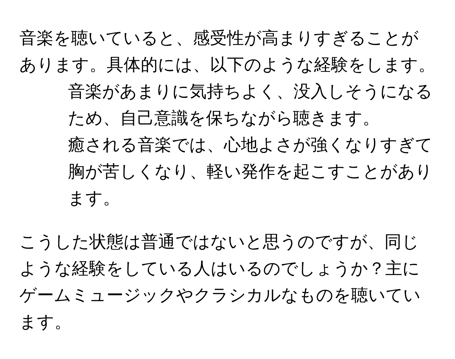 音楽を聴いていると、感受性が高まりすぎることがあります。具体的には、以下のような経験をします。

- 音楽があまりに気持ちよく、没入しそうになるため、自己意識を保ちながら聴きます。
- 癒される音楽では、心地よさが強くなりすぎて胸が苦しくなり、軽い発作を起こすことがあります。

こうした状態は普通ではないと思うのですが、同じような経験をしている人はいるのでしょうか？主にゲームミュージックやクラシカルなものを聴いています。