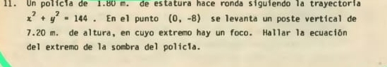 I1. Un policia de 1.80 m. de estatura hace ronda siguiendo la trayectoría
x^2+y^2=144. En el punto (0,-8) se levanta un poste vertical de
7.20 m. de altura, en cuyo extremo hay un foco. Hallar la ecuación 
del extremo de la sombra del polic1a.