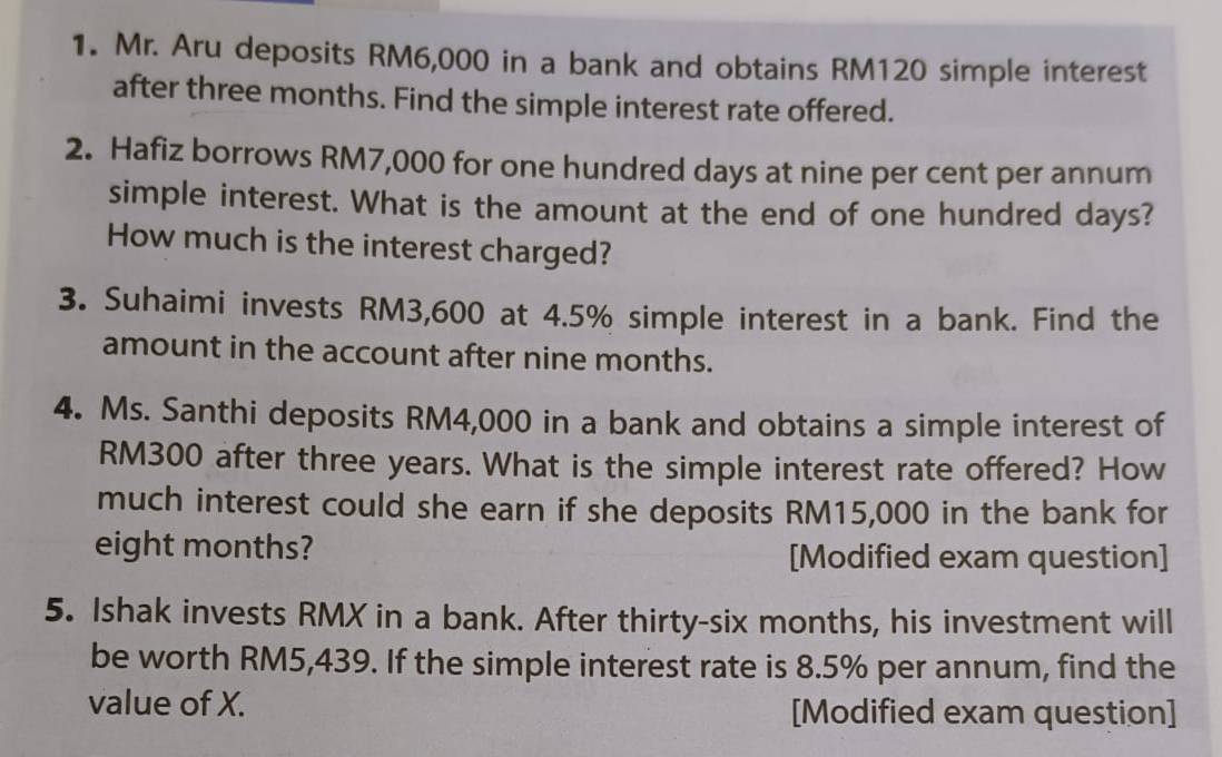 Mr. Aru deposits RM6,000 in a bank and obtains RM120 simple interest 
after three months. Find the simple interest rate offered. 
2. Hafiz borrows RM7,000 for one hundred days at nine per cent per annum 
simple interest. What is the amount at the end of one hundred days? 
How much is the interest charged? 
3. Suhaimi invests RM3,600 at 4.5% simple interest in a bank. Find the 
amount in the account after nine months. 
4. Ms. Santhi deposits RM4,000 in a bank and obtains a simple interest of
RM300 after three years. What is the simple interest rate offered? How 
much interest could she earn if she deposits RM15,000 in the bank for
eight months? [Modified exam question] 
5. Ishak invests RMX in a bank. After thirty-six months, his investment will 
be worth RM5,439. If the simple interest rate is 8.5% per annum, find the 
value of X. [Modified exam question]