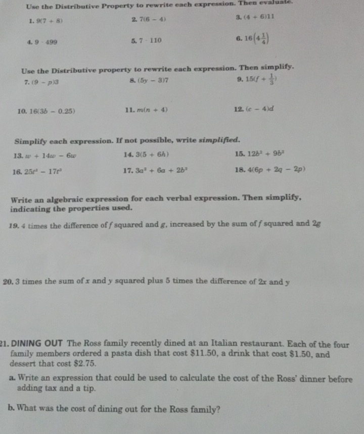 Use the Distributive Property to rewrite each expression. Then evaluate. 
1. 9(7+8) 2. 7(6-4) 3. (4+6)11
4. 9· 499
5. 7· 110
6. 16(4 1/4 )
Use the Distributive property to rewrite each expression. Then simplify. 
7. (9-p)3
8. (5y-3)7
9. 15(f+ 1/3 )
10. 16(3b-0.25) 11. m(n+4) 12. (c-4)d
Simplify each expression. If not possible, write simplified. 
13. w+14w-6w 14. 3(5+6h) 15. 12b^2+9b^2
16. 25t^3-17t^3 17. 3a^2+6a+2b^2 18. 4(6p+2q-2p)
Write an algebraic expression for each verbal expression. Then simplify, 
indicating the properties used. 
19. 4 times the difference of f squared and g, increased by the sum of f squared and 2g
20. 3 times the sum of x and y squared plus 5 times the difference of 2x and y
21. DINING OUT The Ross family recently dined at an Italian restaurant. Each of the four 
family members ordered a pasta dish that cost $11.50, a drink that cost $1.50, and 
dessert that cost $2.75. 
a. Write an expression that could be used to calculate the cost of the Ross’ dinner before 
adding tax and a tip. 
b. What was the cost of dining out for the Ross family?