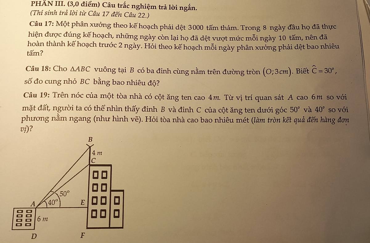 PHÂN III. (3,0 điểm) Câu trắc nghiệm trả lời ngắn.
(Thí sinh trả lời từ Câu 17 đến Câu 22.)
Câu 17: Một phân xưởng theo kế hoạch phải dệt 3000 tấm thảm. Trong 8 ngày đầu họ đã thực
hiện được đúng kế hoạch, những ngày còn lại họ đã dệt vượt mức mỗi ngày 10 tấm, nên đã
hoàn thành kế hoạch trước 2 ngày. Hỏi theo kế hoạch mỗi ngày phân xưởng phải dệt bao nhiêu
tấm?
Câu 18: Cho △ ABC vuông tại B có ba đỉnh cùng nằm trên đường tròn (0;3cm). Biết widehat C=30^o,
số đo cung nhỏ BC bằng bao nhiêu độ?
Câu 19: Trên nóc của một tòa nhà có cột ăng ten cao 4m. Từ vị trí quan sát A cao 6m so với
mặt đất, người ta có thể nhìn thấy đỉnh B và đỉnh C của cột ăng ten dưới góc 50° và 40° so với
phương nằm ngang (như hình vẽ). Hỏi tòa nhà cao bao nhiêu mét (làm tròn kết quả đến hàng đơn
vi)?