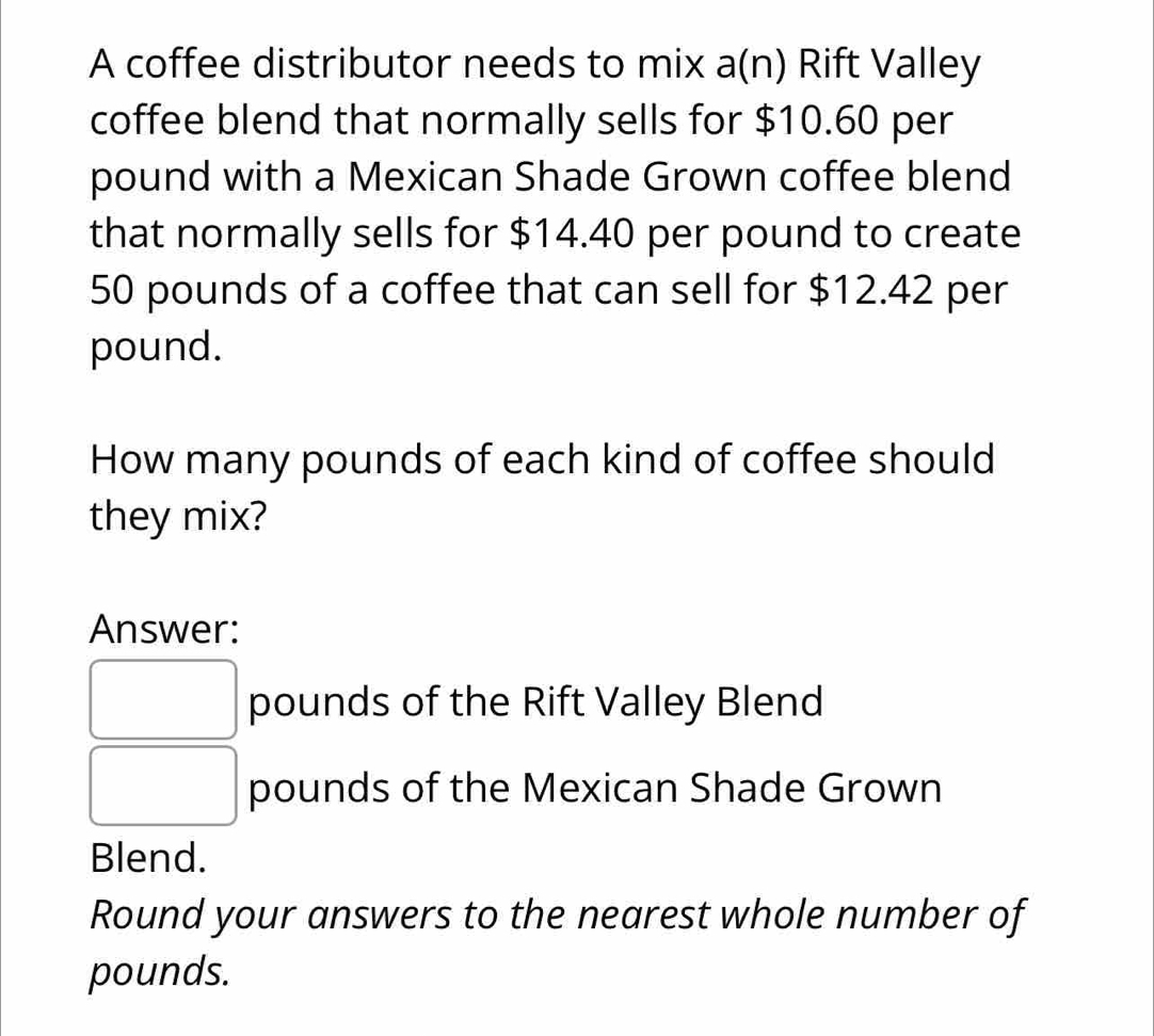 A coffee distributor needs to mix a(n) Rift Valley 
coffee blend that normally sells for $10.60 per
pound with a Mexican Shade Grown coffee blend 
that normally sells for $14.40 per pound to create
50 pounds of a coffee that can sell for $12.42 per
pound. 
How many pounds of each kind of coffee should 
they mix? 
Answer:
pounds of the Rift Valley Blend
pounds of the Mexican Shade Grown 
Blend. 
Round your answers to the nearest whole number of
pounds.