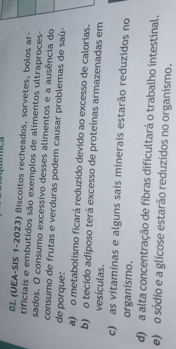 ca
0I.(UEA-SIS 1-2023) Biscoitos recheados, sorvetes, bolos ar-
tificiais e embutidos são exemplos de alimentos ultraproces-
sados. O consumo excessivo desses alimentos e a ausência do
consumo de frutas e verduras podem causar problemas de saú-
de porque:
a) o metabolismo ficará reduzido devido ao excesso de calorias.
b) o tecido adiposo terá excesso de proteínas armazenadas em
vesículas.
c) as vitaminas e alguns sais minerais estarão reduzidos no
organismo.
d) a alta concentração de fibras dificultará o trabalho intestinal.
e) o sódio e a glicose estarão reduzidos no organismo.