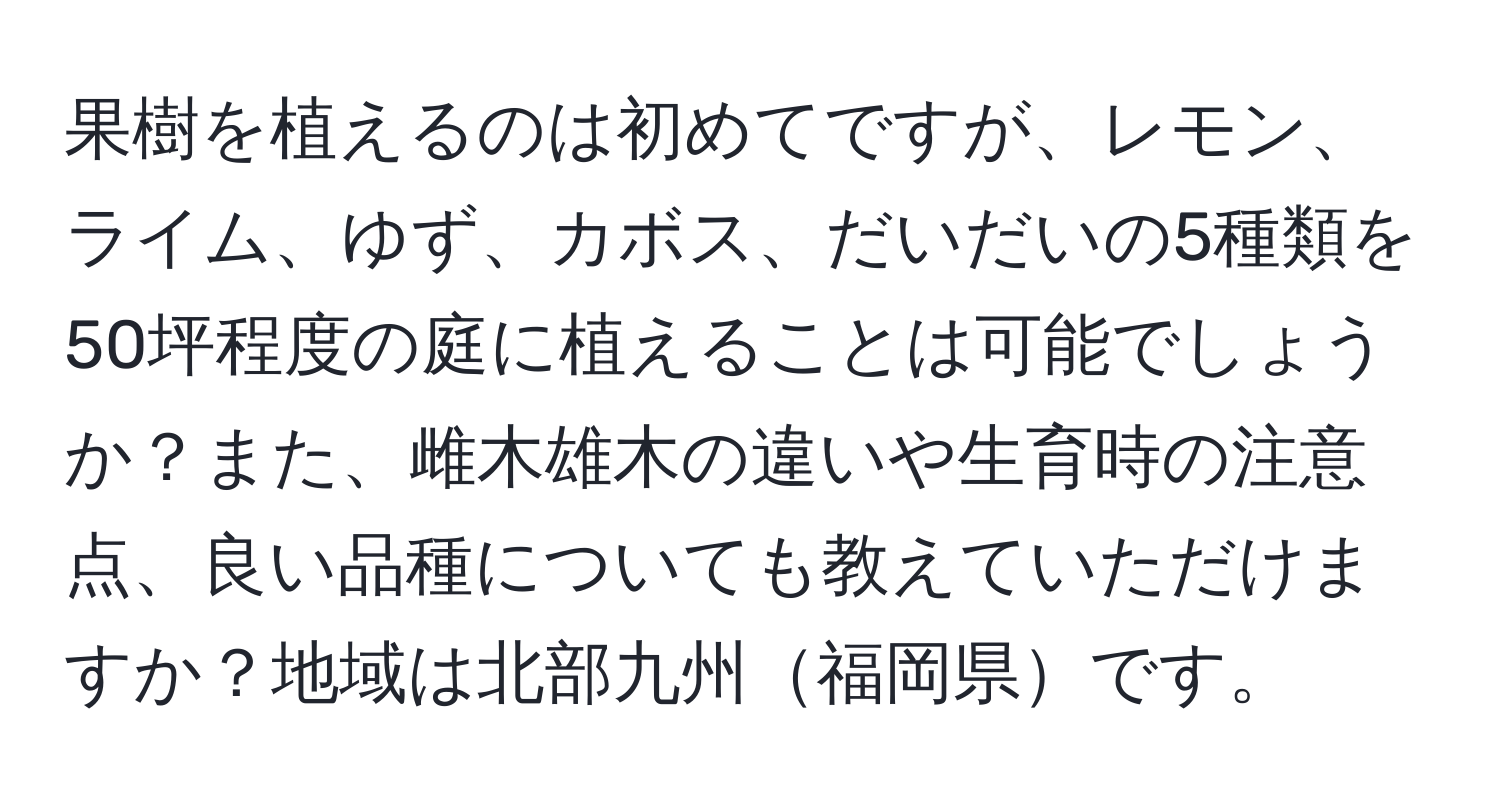 果樹を植えるのは初めてですが、レモン、ライム、ゆず、カボス、だいだいの5種類を50坪程度の庭に植えることは可能でしょうか？また、雌木雄木の違いや生育時の注意点、良い品種についても教えていただけますか？地域は北部九州福岡県です。