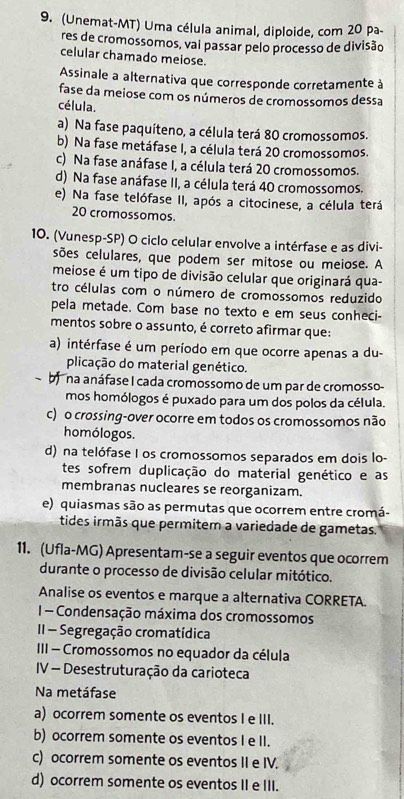 (Unemat-MT) Uma célula animal, diploide, com 20 pa-
res de cromossomos, vai passar pelo processo de divisão
celular chamado meiose.
Assinale a alternativa que corresponde corretamente à
fase da meiose com os números de cromossomos dessa
célula.
a) Na fase paquíteno, a célula terá 80 cromossomos.
b) Na fase metáfase I, a célula terá 20 cromossomos.
c) Na fase anáfase I, a célula terá 20 cromossomos.
d) Na fase anáfase II, a célula terá 40 cromossomos.
e) Na fase telófase II, após a citocinese, a célula terá
20 cromossomos.
10. (Vunesp-SP) O ciclo celular envolve a intérfase e as divi-
sões celulares, que podem ser mitose ou meiose. A
meiose é um tipo de divisão celular que originará qua-
tro células com o número de cromossomos reduzido
pela metade. Com base no texto e em seus conheci-
mentos sobre o assunto, é correto afirmar que:
a) intérfase é um período em que ocorre apenas a du-
plicação do material genético.
na anáfase I cada cromossomo de um par de cromosso-
mos homólogos é puxado para um dos polos da célula.
c) o crossing-over ocorre em todos os cromossomos não
homólogos.
d) na telófase I os cromossomos separados em dois lo-
tes sofrem duplicação do material genético e as
membranas nucleares se reorganizam.
e) quiasmas são as permutas que ocorrem entre cromá-
tides irmãs que permitem a variedade de gametas.
11. (Ufla-MG) Apresentam-se a seguir eventos que ocorrem
durante o processo de divisão celular mitótico.
Analise os eventos e marque a alternativa CORRETA.
1- Condensação máxima dos cromossomos
II - Segregação cromatídica
III - Cromossomos no equador da célula
IV - Desestruturação da carioteca
Na metáfase
a) ocorrem somente os eventos I e III.
b) ocorrem somente os eventos I e II.
c) ocorrem somente os eventos II e IV.
d) ocorrem somente os eventos II e III.