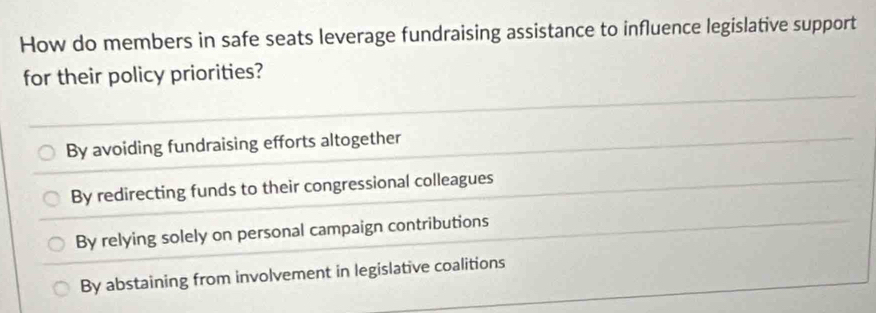 How do members in safe seats leverage fundraising assistance to influence legislative support
for their policy priorities?
By avoiding fundraising efforts altogether
By redirecting funds to their congressional colleagues
By relying solely on personal campaign contributions
By abstaining from involvement in legislative coalitions