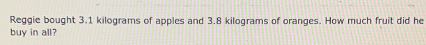 Reggie bought 3.1 kilograms of apples and 3.8 kilograms of oranges. How much fruit did he 
buy in all?