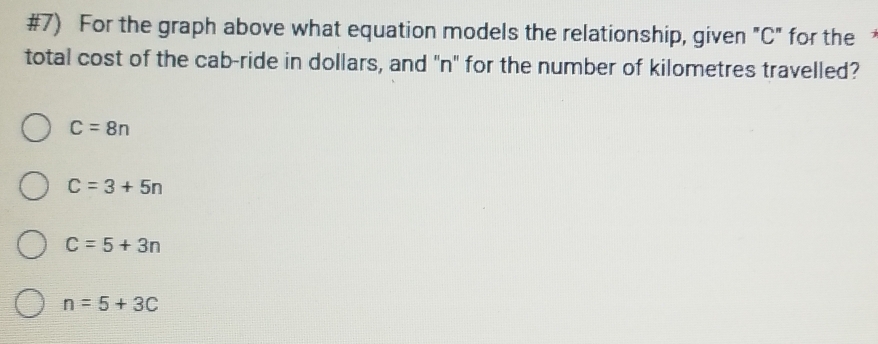 #7) For the graph above what equation models the relationship, given "C" for the 
total cost of the cab-ride in dollars, and "n" for the number of kilometres travelled?
C=8n
C=3+5n
C=5+3n
n=5+3C