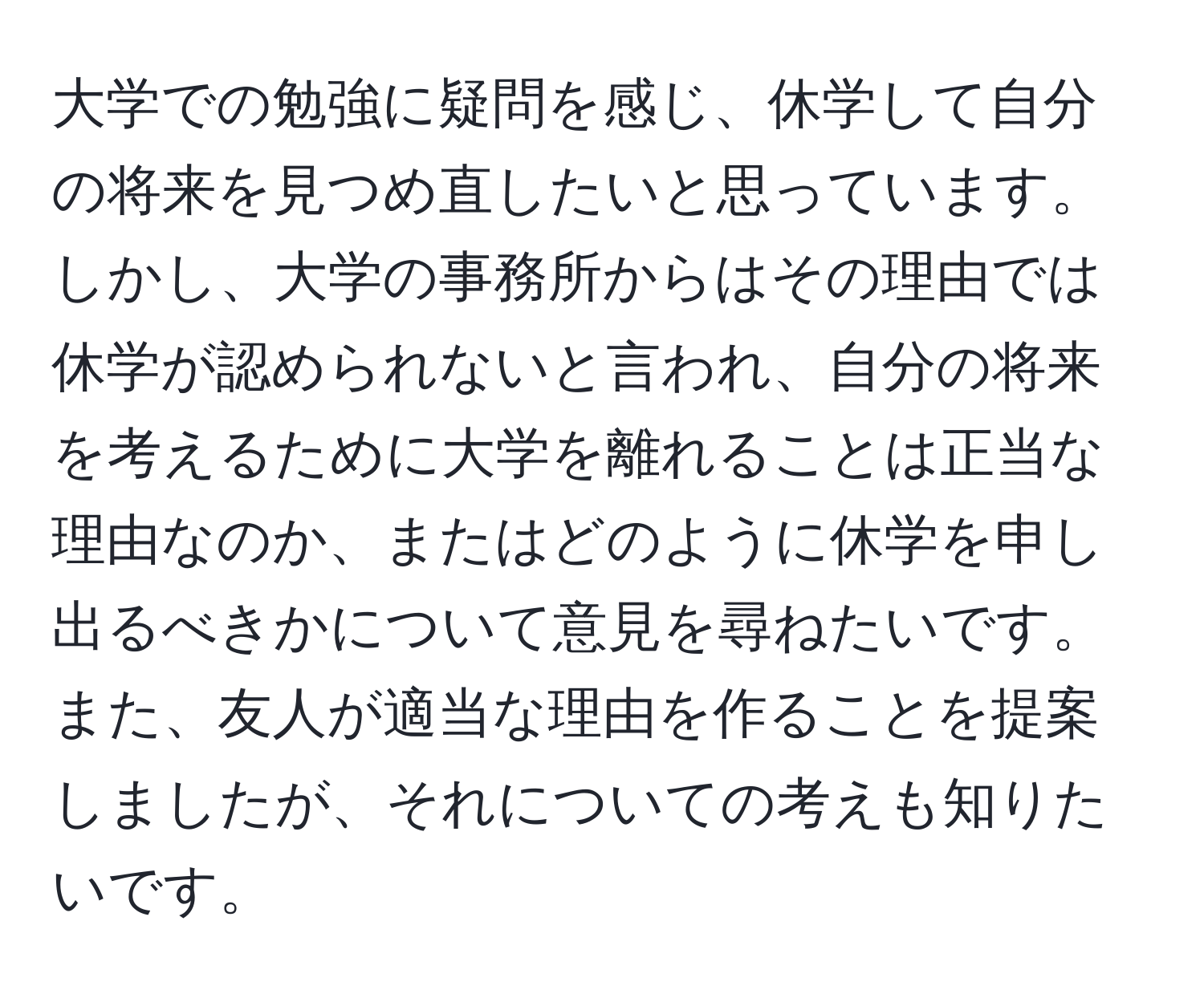 大学での勉強に疑問を感じ、休学して自分の将来を見つめ直したいと思っています。しかし、大学の事務所からはその理由では休学が認められないと言われ、自分の将来を考えるために大学を離れることは正当な理由なのか、またはどのように休学を申し出るべきかについて意見を尋ねたいです。また、友人が適当な理由を作ることを提案しましたが、それについての考えも知りたいです。