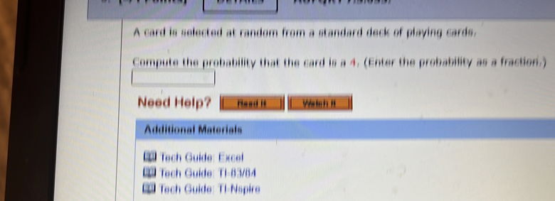 A card is selected at random from a standard deck of playing cards. 
Compute the probability that the card is a 4. (Enter the probability as a fraction.) 
Need Help? Mead it Wetch It 
Additional Materials 
Tech Guide: Excel 
Tech Guide: Ti-83/84 
Tech Guide: Tl-Nspire