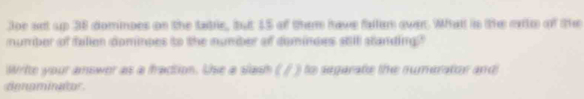 Joe set up 38 domnoes on the tabrle, but 15 of them have fallsm ower. Whatl is the exte of the 
mumber of fallen dominpes to the number of domindes still standing" 
Write your amswer as a fraction. Uhe a slash ( / ) to segarate the numerator and 
denominator