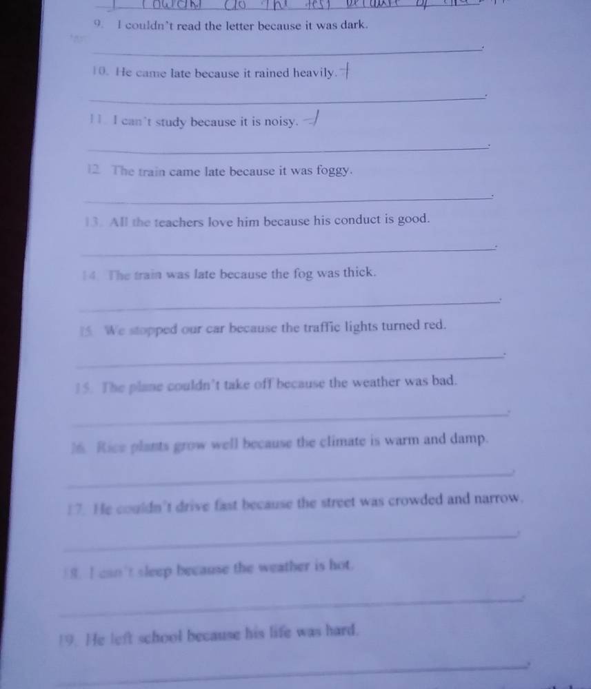 couldn’t read the letter because it was dark. 
_. 
10. He came late because it rained heavily. 
_ 
I I can't study because it is noisy. 
_、. 
12 The train came late because it was foggy. 
_ 
13. All the teachers love him because his conduct is good. 
_. 
14. The train was late because the fog was thick. 
_: 
We stopped our car because the traffic lights turned red. 
_: 
15. The plane couldn’t take off because the weather was bad. 
_: 
16. Rice plants grow well because the climate is warm and damp. 
_ 
17. He couldn’t drive fast because the street was crowded and narrow. 
_ 
8. I can't sleep because the weather is hot. 
_ 
19. He left school because his life was hard. 
_