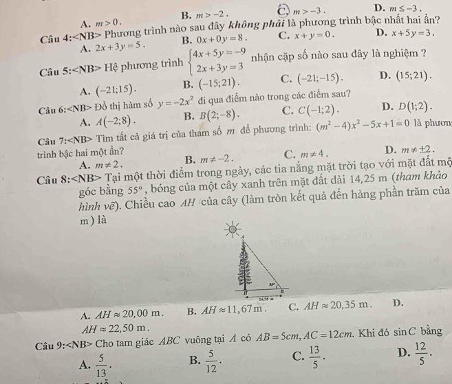 B. m>-2. C m>-3. D. m≤ -3.
A. m>0.
Câ u4:∠ NB> Phương trình nào sau đây không phải là phương trình bậc nhất hai ẩn?
A. 2x+3y=5. B. 0x+0y=8. C. x+y=0. D. x+5y=3.
Ciu5: Hphi phương trình beginarrayl 4x+5y=-9 2x+3y=3endarray. nhận cặp số nào sau đây là nghiệm ?
A. (-21;15). B. (-15;21). C. (-21;-15). D. (15;21).
Câu 6: P ồ thị hàm số y=-2x^2 đi qua điểm nào trong các điểm sau?
A. A(-2;8). B. B(2;-8). C. C(-1;2). D. D(1;2).
Câu 7: Tìm tất cả giá trị của tham số m để phương trình: (m^2-4)x^2-5x+1=0 là phươn
trình bậc hai một ẩn?
A. m!= 2. B. m!= -2. C. m!= 4. D. m!= ± 2.
Câu 8: ∠ NB> Tại một thời điểm trong ngày, các tia nắng mặt trời tạo với mặt đất mộ
góc bằng 55° , bóng của một cây xanh trên mặt đất dài 14,25 m (tham khảo
hình vẽ). Chiều cao AH của cây (làm tròn kết quả đến hàng phần trăm của
m ) là
A. AHapprox 20,00m. B. AHapprox 11,67m. C. AHapprox 20,35m. D.
AHapprox 22,50m.
Câu 9: Cho tam giác ABC vuông tại A có AB=5cm,AC=12cm. Khi đó sin C bằng
A.  5/13 .  5/12 . C.  13/5 . D.  12/5 .
B.