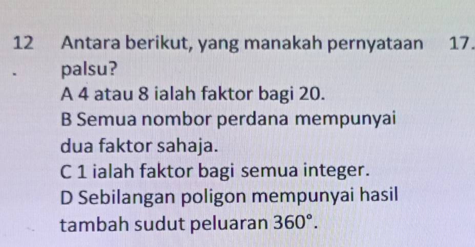 Antara berikut, yang manakah pernyataan 17.
palsu?
A 4 atau 8 ialah faktor bagi 20.
B Semua nombor perdana mempunyai
dua faktor sahaja.
C 1 ialah faktor bagi semua integer.
D Sebilangan poligon mempunyai hasil
tambah sudut peluaran 360°.