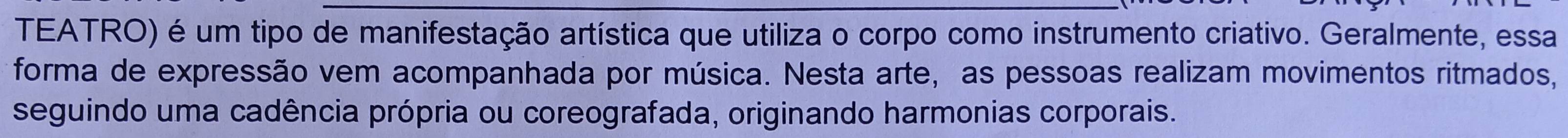 TEATRO) é um tipo de manifestação artística que utiliza o corpo como instrumento criativo. Geralmente, essa 
forma de expressão vem acompanhada por música. Nesta arte, as pessoas realizam movimentos ritmados, 
seguindo uma cadência própria ou coreografada, originando harmonias corporais.