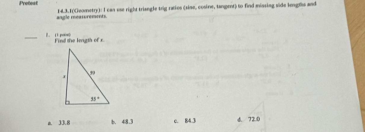 Pretest
14.3.1(Geometry): I can use right triangle trig ratios (sine, cosine, tangent) to find missing side lengths and
angle measurements.
_1、 (1 point)
Find the length of x.
a. 33.8 b. 48.3 c. 84.3 d. 72.0