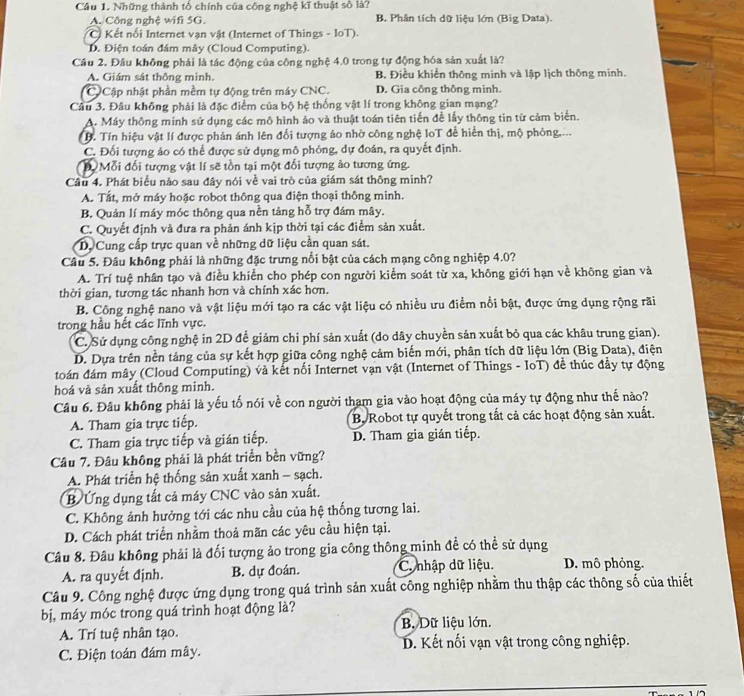Những thành tố chính của công nghệ kĩ thuật số là?
A. Công nghệ wifi 5G. B. Phân tích dữ liệu lớn (Big Data).
* C Kết nối Internet vạn vật (Internet of Things - IoT).
D. Điện toán đám mây (Cloud Computing).
Câu 2. Đầu không phải là tác động của công nghệ 4,0 trong tự động hóa sản xuất là?
A. Giám sát thông mình. B. Điều khiển thông minh và lập lịch thông minh.
C Cập nhật phần mềm tự động trên máy CNC. D. Gia công thông minh.
Câu 3. Đâu không phải là đặc điểm của bộ hệ thống vật lí trong không gian mạng?
A. Máy thông minh sử dụng các mô hình ảo và thuật toán tiên tiến đề lấy thông tin từ cảm biển.
B. Tín hiệu vật lí được phản ánh lên đối tượng ảo nhờ công nghệ loT để hiển thị, mộ phỏng....
C. Đối tượng ảo có thể được sử dụng mô phỏng, dự đoán, ra quyết định.
D Mỗi đối tượng vật lí sẽ tồn tại một đối tượng ảo tương ứng.
Cầu 4. Phát biểu nào sau đây nói về vai trò của giám sát thông minh?
A. Tắt, mở máy hoặc robot thông qua điện thoại thông minh.
B. Quản lí máy móc thông qua nền tảng hỗ trợ đám mây.
C. Quyết định và đưa ra phản ánh kịp thời tại các điểm sản xuất.
Dy Cung cấp trực quan về những dữ liệu cần quan sát.
Câu 5. Đâu không phải là những đặc trưng nổi bật của cách mạng công nghiệp 4.0?
A. Trí tuệ nhân tạo và điều khiển cho phép con người kiểm soát từ xa, không giới hạn về không gian và
thời gian, tương tác nhanh hơn và chính xác hơn.
B. Công nghệ nano và vật liệu mới tạo ra các vật liệu có nhiều ưu điểm nổi bật, được ứng dụng rộng rãi
trong hầu hết các lĩnh vực.
C. Sử dụng công nghệ in 2D để giảm chi phí sản xuất (do dây chuyền sản xuất bỏ qua các khâu trung gian).
D. Dựa trên nền tảng của sự kết hợp giữa công nghệ cảm biến mới, phân tích dữ liệu lớn (Big Data), điện
toán đám mây (Cloud Computing) và kết nối Internet vạn vật (Internet of Things - IoT) đề thúc đầy tự động
hoá và sản xuất thông minh.
Câu 6. Đầu không phải là yếu tố nói về con người tham gia vào hoạt động của máy tự động như thế nào?
A. Tham gia trực tiếp. B. Robot tự quyết trong tất cả các hoạt động sản xuất.
C. Tham gia trực tiếp và gián tiếp. D. Tham gia gián tiếp.
Câu 7. Đâu không phải là phát triển bền vững?
A. Phát triển hệ thống sản xuất xanh - sạch.
B Ứng dụng tất cả máy CNC vào sản xuất.
C. Không ảnh hưởng tới các nhu cầu của hệ thống tương lai.
D. Cách phát triển nhằm thoả mãn các yêu cầu hiện tại.
Câu 8. Đầu không phải là đối tượng ảo trong gia công thông minh đề có thể sử dụng
A. ra quyết định. B. dự đoán. C. nhập dữ liệu. D. mô phỏng.
Câu 9. Công nghệ được ứng dụng trong quá trình sản xuất công nghiệp nhằm thu thập các thông số của thiết
bị, máy móc trong quá trình hoạt động là?
B. Dữ liệu lớn.
A. Trí tuệ nhân tạo.
B. Kết nối vạn vật trong công nghiệp.
C. Điện toán đám mây.