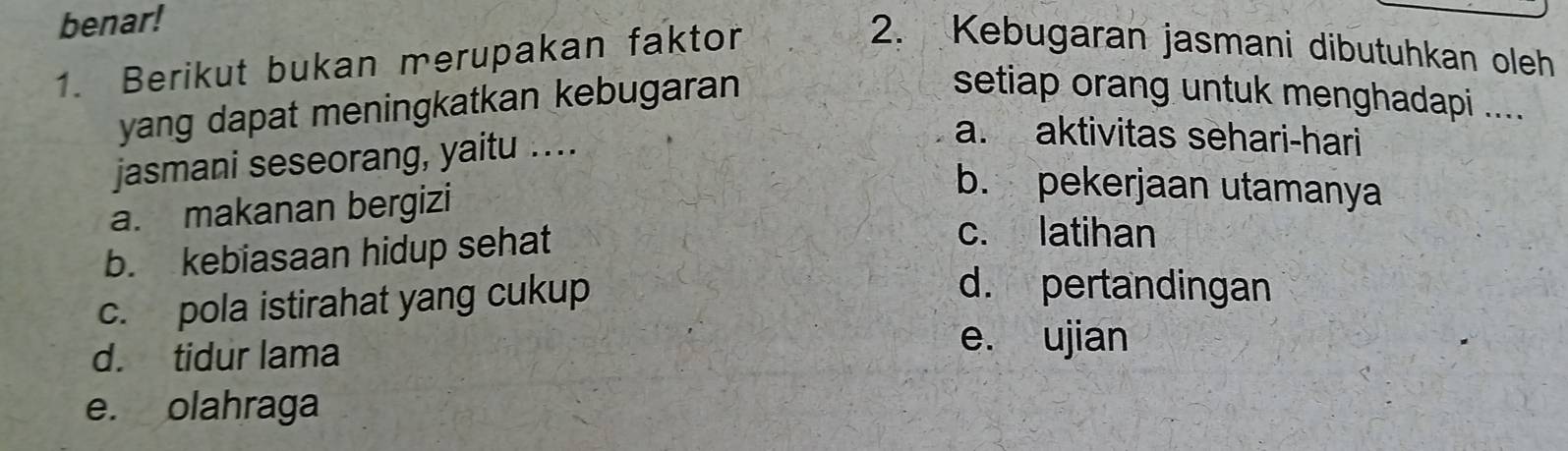 benar!
1. Berikut bukan merupakan faktor
2. Kebugaran jasmani dibutuhkan oleh
yang dapat meningkatkan kebugaran
setiap orang untuk menghadapi ....
jasmani seseorang, yaitu ...
a. aktivitas sehari-hari
a. makanan bergizi
b. pekerjaan utamanya
b. kebiasaan hidup sehat
c. latihan
c. pola istirahat yang cukup
d. pertandingan
d. tidur lama
e. ujian
e. olahraga