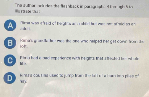 The author includes the flashback in paragraphs 4 through 6 to
illustrate that
A Rima was afraid of heights as a child but was not afraid as an
adult.
B Rima's grandfather was the one who helped her get down from the
loft.
Rima had a bad experience with heights that affected her whole
C life.
Rima's cousins used to jump from the loft of a barn into piles of
D hay.