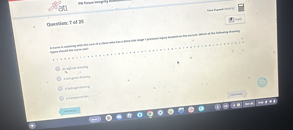 PN Tissue Integrity Asse
ati
Question: 7 of 25 Time Elapsed: 00:09:52
A nurse is assisting with the care of a client who has a dime-size stage 1 pressure injury located on the sacrum. Which of the following dressing
-types should the nurse use?
An alginate dressing
A wet gauze dressing
A hydrogel dressing
CONTINUE
A transparent film
PREVIOUS