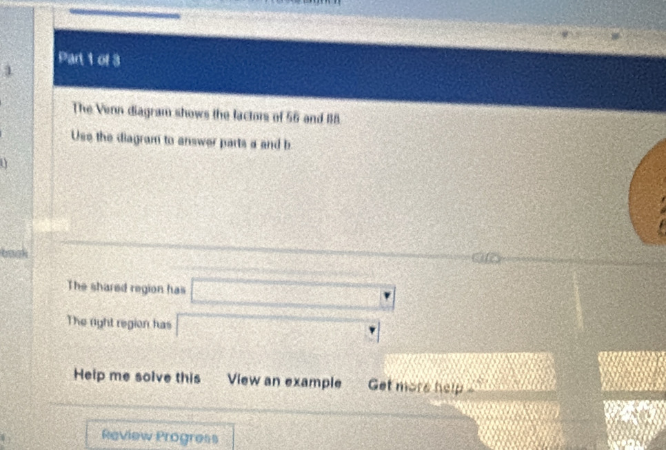 The Venn diagram shows the factors of 56 and 118. 
Use the diagram to answer parts a and b 
a 
tk 
The shared region has □
The right region has □°
Help me solve this View an example Get more help 
_  
Review Progress