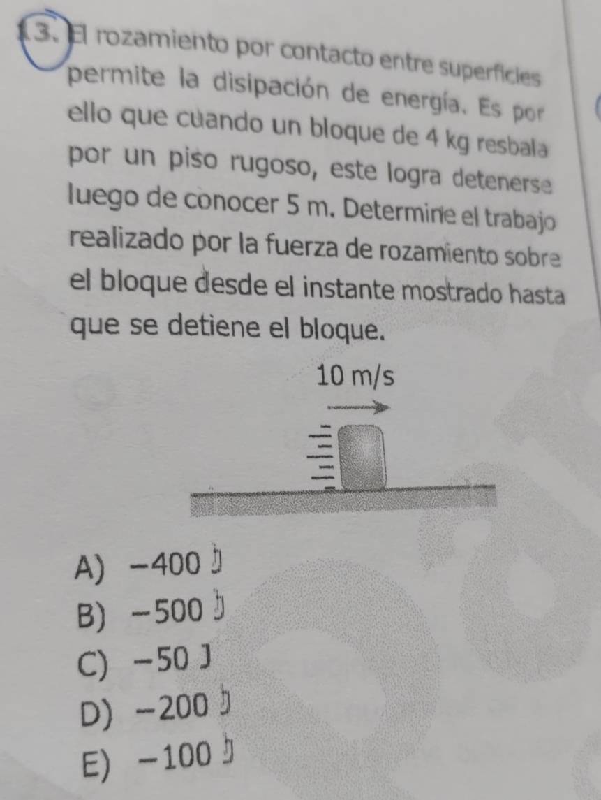 El rozamiento por contacto entre superfícies
permite la disipación de energía. Es por
ello que cuando un bloque de 4 kg resbala
por un piso rugoso, este logra detenerse
luego de conocer 5 m. Determine el trabajo
realizado por la fuerza de rozamiento sobre
el bloque desde el instante mostrado hasta
que se detiene el bloque.
10 m/s
A -400
B) -500
C) -50 J
D) -200
E) -100』