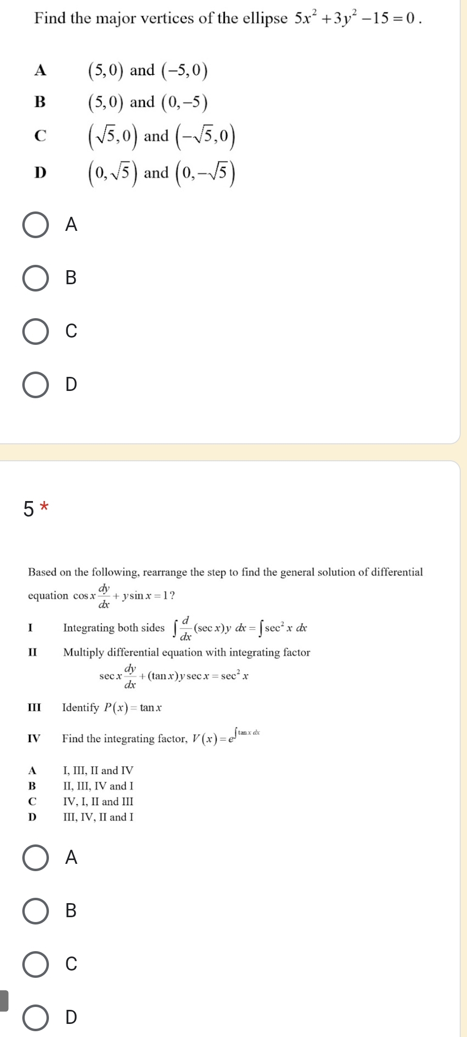 Find the major vertices of the ellipse 5x^2+3y^2-15=0.
A (5,0) and (-5,0)
B (5,0) and (0,-5)
C (sqrt(5),0) and (-sqrt(5),0)
D (0,sqrt(5)) and (0,-sqrt(5))
A
B
C
D
5*
Based on the following, rearrange the step to find the general solution of differential
equation cos x dy/dx +ysin x=1 ?
I Integrating both sides ∈t  d/dx (sec x)ydx=∈t sec^2xdx
II Multiply differential equation with integrating factor
sec x dy/dx +(tan x)ysec x=sec^2x
III Identify P(x)=tan x
IV Find the integrating factor, V(x)=e^(∈t tan xdx)
A I, III, II and IV
B II, III, IV and I
C IV, I, II and III
D III, IV, II and I
A
B
C
D