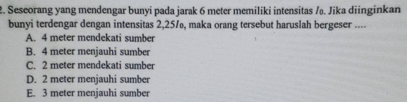 Seseorang yang mendengar bunyi pada jarak 6 meter memiliki intensitas /₀. Jika diinginkan
bunyi terdengar dengan intensitas 2,251, maka orang tersebut haruslah bergeser ....
A. 4 meter mendekati sumber
B. 4 meter menjauhi sumber
C. 2 meter mendekati sumber
D. 2 meter menjauhi sumber
E. 3 meter menjauhi sumber